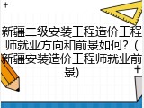 新疆二级安装工程造价工程师就业方向和前景如何？(新疆安装造价工程师就业前景)