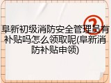 阜新初级消防安全管理员有补贴吗怎么领取呢(阜新消防补贴申领)
