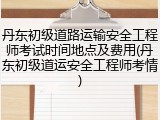 丹东初级道路运输安全工程师考试时间地点及费用(丹东初级道运安全工程师考情)
