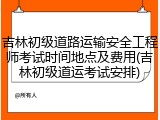 吉林初级道路运输安全工程师考试时间地点及费用(吉林初级道运考试安排)