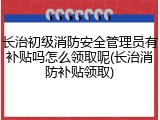 长治初级消防安全管理员有补贴吗怎么领取呢(长治消防补贴领取)