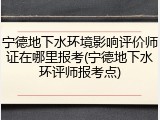 宁德地下水环境影响评价师证在哪里报考(宁德地下水环评师报考点)