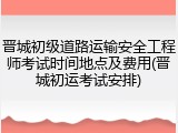 晋城初级道路运输安全工程师考试时间地点及费用(晋城初运考试安排)