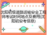 沈阳初级道路运输安全工程师考试时间地点及费用(沈阳初安考信息)