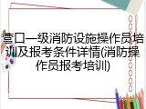 营口一级消防设施操作员培训及报考条件详情(消防操作员报考培训)