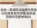 吉林一级消防设施操作员培训及报考条件详情(吉林消防操作员报考培训)
