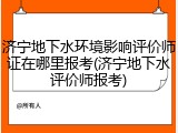 济宁地下水环境影响评价师证在哪里报考(济宁地下水评价师报考)
