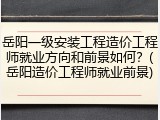 岳阳一级安装工程造价工程师就业方向和前景如何？(岳阳造价工程师就业前景)