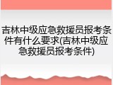 吉林中级应急救援员报考条件有什么要求(吉林中级应急救援员报考条件)