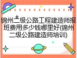 锦州二级公路工程建造师报班费用多少钱哪里好(锦州二级公路建造师培训)