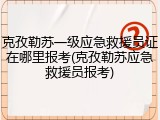 克孜勒苏一级应急救援员证在哪里报考(克孜勒苏应急救援员报考)