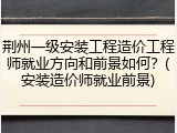 荆州一级安装工程造价工程师就业方向和前景如何？(安装造价师就业前景)