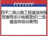 四平二级公路工程建造师报班费用多少钱哪里好(二级建造师培训费用)