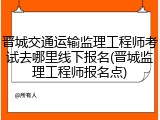 晋城交通运输监理工程师考试去哪里线下报名(晋城监理工程师报名点)