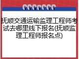 抚顺交通运输监理工程师考试去哪里线下报名(抚顺监理工程师报名点)