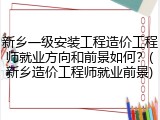新乡一级安装工程造价工程师就业方向和前景如何？(新乡造价工程师就业前景)