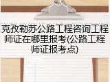 克孜勒苏公路工程咨询工程师证在哪里报考(公路工程师证报考点)