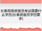 长春高级质量员考试需要什么学历(长春质量员学历要求)