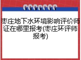 枣庄地下水环境影响评价师证在哪里报考(枣庄环评师报考)