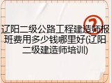 辽阳二级公路工程建造师报班费用多少钱哪里好(辽阳二级建造师培训)
