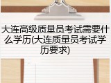 大连高级质量员考试需要什么学历(大连质量员考试学历要求)