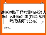 铁岭道路工程检测师成绩大概什么时候出来(铁岭检测师成绩何时公布)