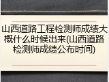 山西道路工程检测师成绩大概什么时候出来(山西道路检测师成绩公布时间)
