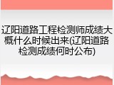 辽阳道路工程检测师成绩大概什么时候出来(辽阳道路检测成绩何时公布)