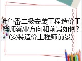 吐鲁番二级安装工程造价工程师就业方向和前景如何？(安装造价工程师前景)