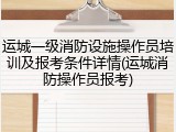 运城一级消防设施操作员培训及报考条件详情(运城消防操作员报考)