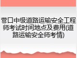 营口中级道路运输安全工程师考试时间地点及费用(道路运输安全师考情)