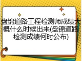 盘锦道路工程检测师成绩大概什么时候出来(盘锦道路检测成绩何时公布)