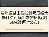 朔州道路工程检测师成绩大概什么时候出来(朔州检测师成绩何时公布)