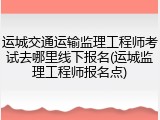 运城交通运输监理工程师考试去哪里线下报名(运城监理工程师报名点)