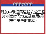 丹东中级道路运输安全工程师考试时间地点及费用(丹东中安考时地费)