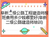 阜新二级公路工程建造师报班费用多少钱哪里好(阜新二级公路建造师培训)