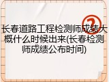 长春道路工程检测师成绩大概什么时候出来(长春检测师成绩公布时间)