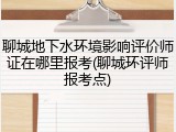 聊城地下水环境影响评价师证在哪里报考(聊城环评师报考点)