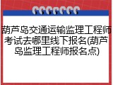 葫芦岛交通运输监理工程师考试去哪里线下报名(葫芦岛监理工程师报名点)