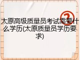 太原高级质量员考试需要什么学历(太原质量员学历要求)