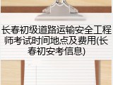长春初级道路运输安全工程师考试时间地点及费用(长春初安考信息)