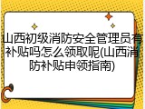 山西初级消防安全管理员有补贴吗怎么领取呢(山西消防补贴申领指南)
