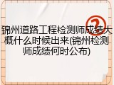 锦州道路工程检测师成绩大概什么时候出来(锦州检测师成绩何时公布)