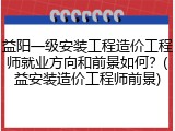 益阳一级安装工程造价工程师就业方向和前景如何？(益安装造价工程师前景)