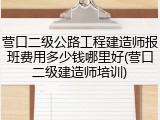 营口二级公路工程建造师报班费用多少钱哪里好(营口二级建造师培训)