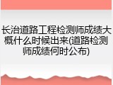 长治道路工程检测师成绩大概什么时候出来(道路检测师成绩何时公布)