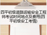 四平初级道路运输安全工程师考试时间地点及费用(四平初级安工考情)