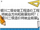 银川二级安装工程造价工程师就业方向和前景如何？(银川二级造价师就业前景)