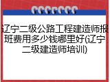 辽宁二级公路工程建造师报班费用多少钱哪里好(辽宁二级建造师培训)