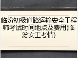 临汾初级道路运输安全工程师考试时间地点及费用(临汾安工考情)